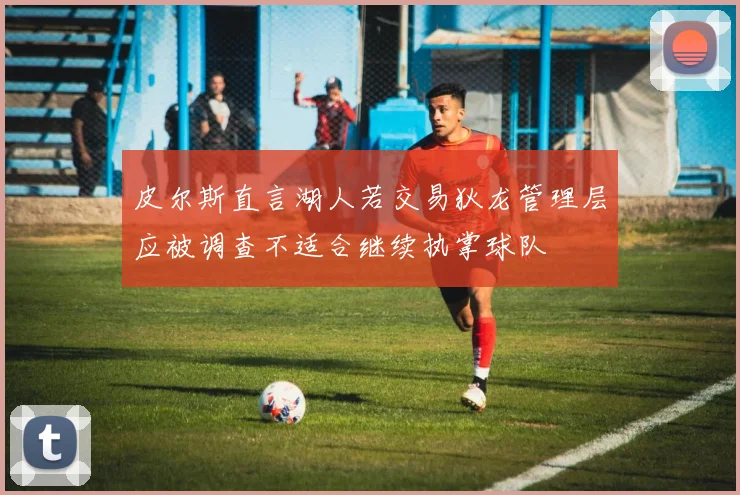皮尔斯直言湖人若交易狄龙管理层应被调查不适合继续执掌球队
