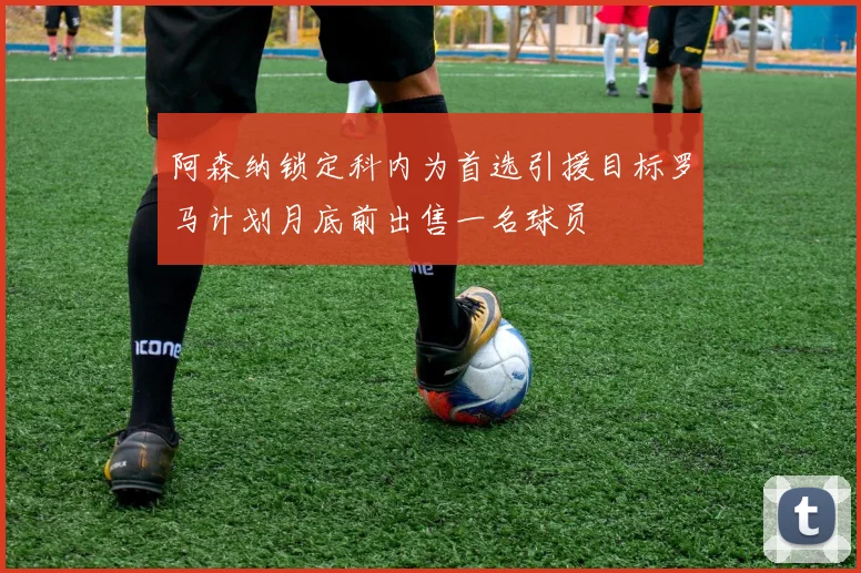 阿森纳锁定科内为首选引援目标罗马计划月底前出售一名球员