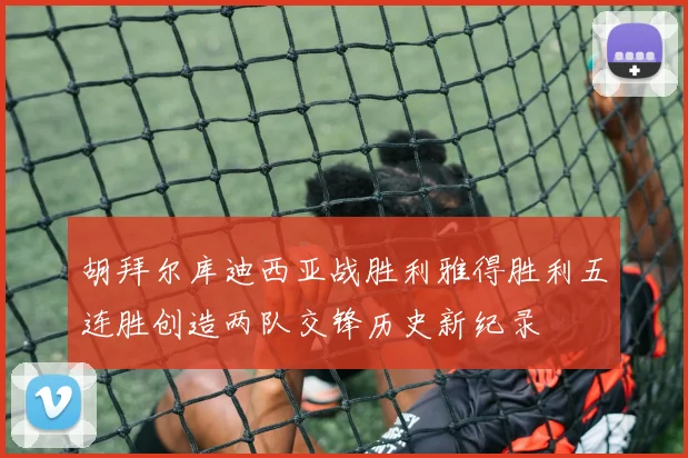 胡拜尔库迪西亚战胜利雅得胜利五连胜创造两队交锋历史新纪录