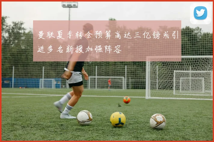 曼联夏季转会预算高达三亿镑或引进多名新援加强阵容