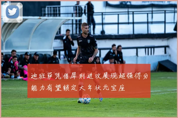 迪班萨凭借犀利进攻展现超强得分能力有望锁定大年状元宝座