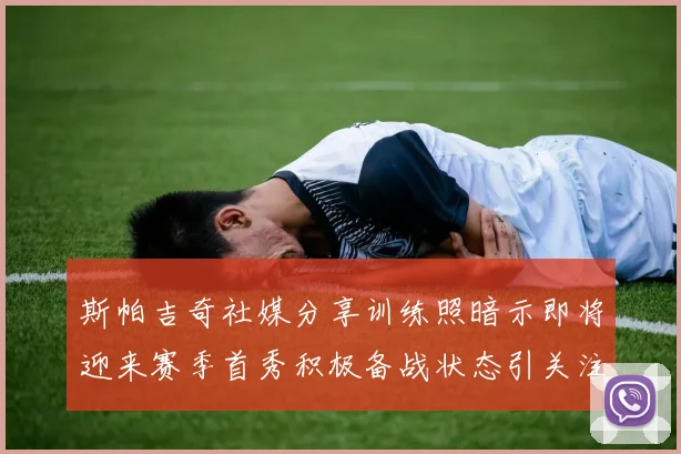 斯帕吉奇社媒分享训练照暗示即将迎来赛季首秀积极备战状态引关注