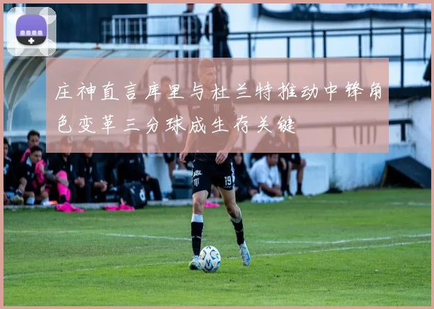 庄神直言库里与杜兰特推动中锋角色变革三分球成生存关键