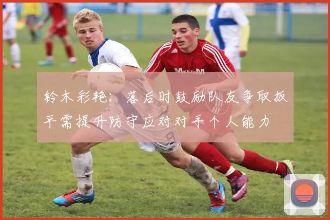 铃木彩艳：落后时鼓励队友争取扳平需提升防守应对对手个人能力