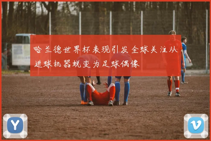 哈兰德世界杯表现引发全球关注从进球机器蜕变为足球偶像