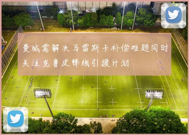 曼城需解决马雷斯卡补偿难题同时关注克鲁皮锋线引援计划