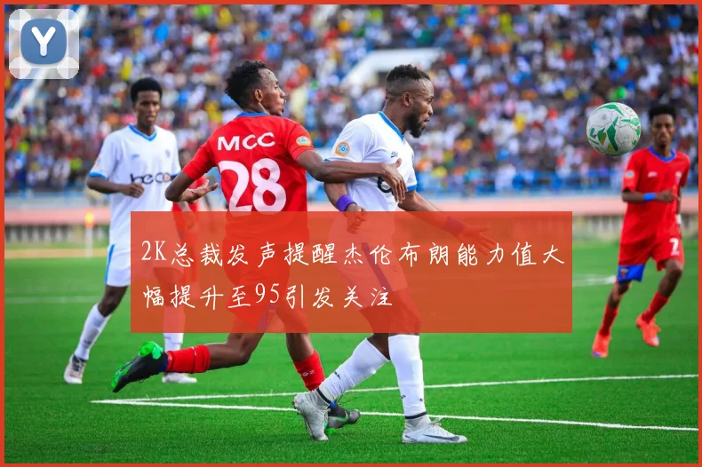 2K总裁发声提醒杰伦布朗能力值大幅提升至95引发关注