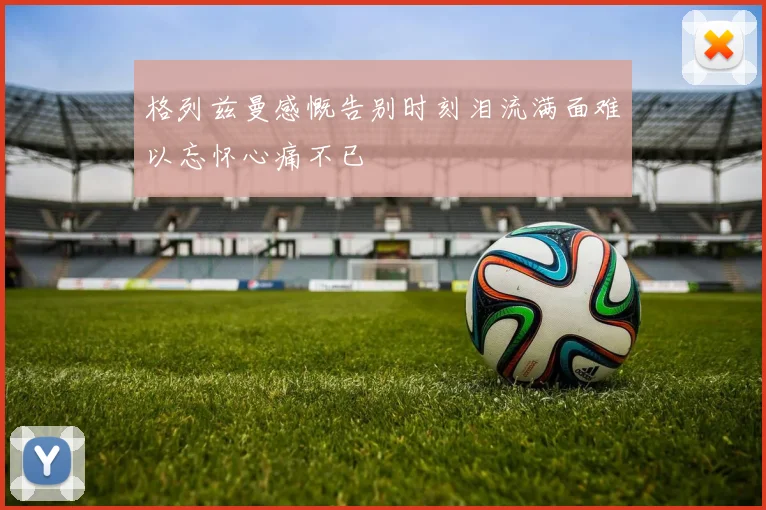 格列兹曼感慨告别时刻泪流满面难以忘怀心痛不已