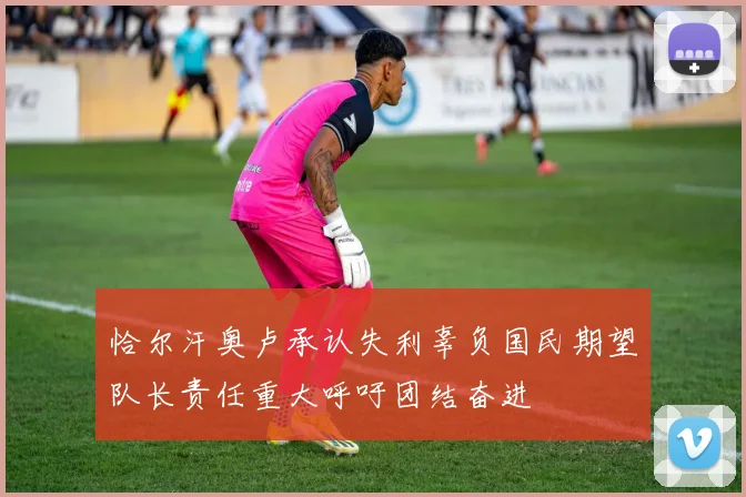 恰尔汗奥卢承认失利辜负国民期望队长责任重大呼吁团结奋进