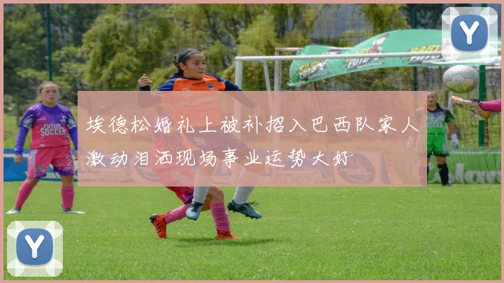 埃德松婚礼上被补招入巴西队家人激动泪洒现场事业运势大好