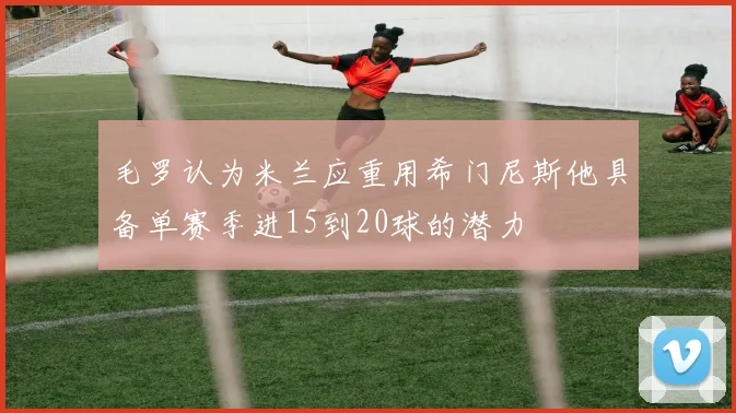 毛罗认为米兰应重用希门尼斯他具备单赛季进15到20球的潜力